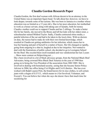 Claudia Gordon Research Paper
Claudia Gordon, the first deaf woman with African decent to be an attorney in the
United States was an important figure head. To talk about her, however, we have to
look deeper, towards some of her actions. She was born in Jamaica to a mother whose
education was as limited as a 13 year old s. Due to her poor education, her motherhad
to work as a house servant, along with taking care of laundry, both for money
Claudia s mother could use to support Claudia and her 2 siblings. To make a better
life for her family, she moved to the Bronx and left her kids with her oldest sister, a
schoolteacher named Mildred Taylor. Sadly, Claudia contracted otitus media, a
painful infection of the ear and had to be taken to the local clinic. With no doctors
on duty, the nurses had to make do with their own limited knowledge, which
resulted in Claudia not getting antibiotics for her infection, which causes her to
lose her hearing and part of herself in a matter of hours. Her life changed so rapidly,
going from outgoing to a shut in, laughed at due to her iniquities. Not wanted to
deal with the frustrations of public school, she decided to go to Lexington School
for the Deaf. She exceled there (well rounded) and was valedictorian her last 2 years
... Show more content on Helpwriting.net ...
She s been involved in a lot of black advocacy groups, from the National Black Deaf
Advocates, being crowned Miss Black Deaf America in the year of 1990 then
going on to being the Vice President of the association from 2002 2005. She is
involved in dealing with homeland security, seeing that she became Senior Policy
Advisor in 2004, her office being Civil Rights and Civil Liberties . She has even
worked with Ralph Lauren Polo, the brand known for its nice clothes, to sell certain
jeans with a slogan of G.I.V.E., which means to ( Get Involved, Volunteer, and
Exceed ). You can believe her when she says she doesn t have that much time for
socializing for
 