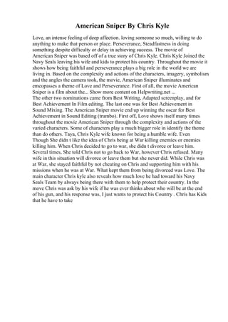 American Sniper By Chris Kyle
Love, an intense feeling of deep affection. loving someone so much, willing to do
anything to make that person or place. Perseverance, Steadfastness in doing
something despite difficulty or delay in achieving success. The movie of
American Sniper was based off of a true story of Chris Kyle. Chris Kyle Joined the
Navy Seals leaving his wife and kids to protect his country. Throughout the movie it
shows how being faithful and perseverance plays a big role in the world we are
living in. Based on the complexity and actions of the characters, imagery, symbolism
and the angles the camera took, the movie, American Sniper illuminates and
emcopasses a theme of Love and Perseverance. First of all, the movie American
Sniper is a film about the... Show more content on Helpwriting.net ...
The other two nominations came from Best Writing, Adapted screenplay, and for
Best Achievement In Film editing. The last one was for Best Achievement in
Sound Mixing. The American Sniper movie end up winning the oscar for Best
Achievement in Sound Editing (trumbo). First off, Love shows itself many times
throughout the movie American Sniper through the complexity and actions of the
varied characters. Some of characters play a much bigger role in identify the theme
than do others. Taya, Chris Kyle wife known for being a humble wife. Even
Though She didn t like the idea of Chris being at War killing enemies or enemies
killing him. When Chris decided to go to war, she didn t divorce or leave him.
Several times, She told Chris not to go back to War, however Chris refused. Many
wife in this situation will divorce or leave them but she never did. While Chris was
at War, she stayed faithful by not cheating on Chris and supporting him with his
missions when he was at War. What kept them from being divorced was Love. The
main character Chris kyle also reveals how much love he had toward his Navy
Seals Team by always being there with them to help protect their country. In the
move Chris was ask by his wife if he was ever thinks about who will be at the end
of his gun, and his response was, I just wants to protect his Country . Chris has Kids
that he have to take
 