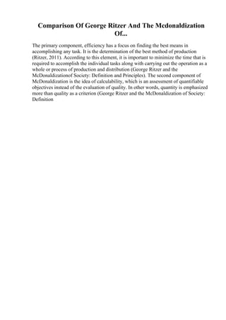 Comparison Of George Ritzer And The Mcdonaldization
Of...
The primary component, efficiency has a focus on finding the best means in
accomplishing any task. It is the determination of the best method of production
(Ritzer, 2011). According to this element, it is important to minimize the time that is
required to accomplish the individual tasks along with carrying out the operation as a
whole or process of production and distribution (George Ritzer and the
McDonaldizationof Society: Definition and Principles). The second component of
McDonaldization is the idea of calculability, which is an assessment of quantifiable
objectives instead of the evaluation of quality. In other words, quantity is emphasized
more than quality as a criterion (George Ritzer and the McDonaldization of Society:
Definition
 