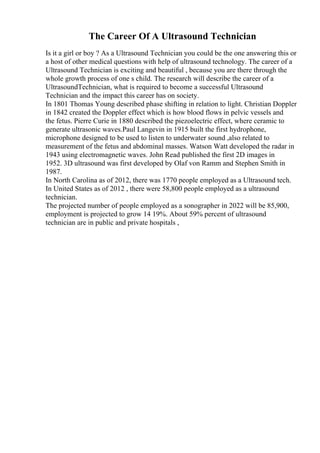 The Career Of A Ultrasound Technician
Is it a girl or boy ? As a Ultrasound Technician you could be the one answering this or
a host of other medical questions with help of ultrasound technology. The career of a
Ultrasound Technician is exciting and beautiful , because you are there through the
whole growth process of one s child. The research will describe the career of a
UltrasoundTechnician, what is required to become a successful Ultrasound
Technician and the impact this career has on society.
In 1801 Thomas Young described phase shifting in relation to light. Christian Doppler
in 1842 created the Doppler effect which is how blood flows in pelvic vessels and
the fetus. Pierre Curie in 1880 described the piezoelectric effect, where ceramic to
generate ultrasonic waves.Paul Langevin in 1915 built the first hydrophone,
microphone designed to be used to listen to underwater sound ,also related to
measurement of the fetus and abdominal masses. Watson Watt developed the radar in
1943 using electromagnetic waves. John Read published the first 2D images in
1952. 3D ultrasound was first developed by Olaf von Ramm and Stephen Smith in
1987.
In North Carolina as of 2012, there was 1770 people employed as a Ultrasound tech.
In United States as of 2012 , there were 58,800 people employed as a ultrasound
technician.
The projected number of people employed as a sonographer in 2022 will be 85,900,
employment is projected to grow 14 19%. About 59% percent of ultrasound
technician are in public and private hospitals ,
 