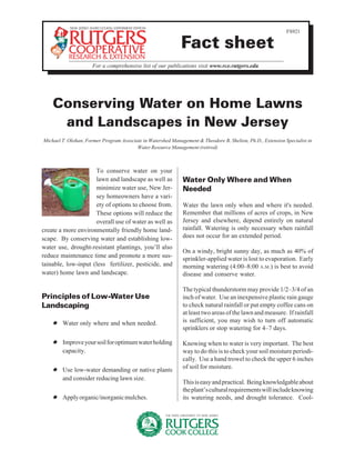 FS921

                                                              Fact sheet
                      For a comprehensive list of our publications visit www.rce.rutgers.edu




    Conserving Water on Home Lawns
     and Landscapes in New Jersey
Michael T. Olohan, Former Program Associate in Watershed Management & Theodore B. Shelton, Ph.D., Extension Specialist in
                                         Water Resource Management (retired)



                     To conserve water on your
                     lawn and landscape as well as            Water Only Where and When
                     minimize water use, New Jer-             Needed
                     sey homeowners have a vari-
                     ety of options to choose from.           Water the lawn only when and where it's needed.
                     These options will reduce the            Remember that millions of acres of crops, in New
                     overall use of water as well as          Jersey and elsewhere, depend entirely on natural
create a more environmentally friendly home land-             rainfall. Watering is only necessary when rainfall
scape. By conserving water and establishing low-              does not occur for an extended period.
water use, drought-resistant plantings, you’ll also
                                                              On a windy, bright sunny day, as much as 40% of
reduce maintenance time and promote a more sus-
                                                              sprinkler-applied water is lost to evaporation. Early
tainable, low-input (less fertilizer, pesticide, and          morning watering (4:00–8:00 A.M.) is best to avoid
water) home lawn and landscape.                               disease and conserve water.

                                                              The typical thunderstorm may provide 1/2–3/4 of an
Principles of Low-Water Use                                   inch of water. Use an inexpensive plastic rain gauge
Landscaping                                                   to check natural rainfall or put empty coffee cans on
                                                              at least two areas of the lawn and measure. If rainfall
    ✹ Water only where and when needed.                       is sufficient, you may wish to turn off automatic
                                                              sprinklers or stop watering for 4–7 days.

    ✹ Improve your soil for optimum water holding             Knowing when to water is very important. The best
      capacity.                                               way to do this is to check your soil moisture periodi-
                                                              cally. Use a hand trowel to check the upper 6 inches
    ✹ Use low-water demanding or native plants                of soil for moisture.
      and consider reducing lawn size.
                                                              This is easy and practical. Being knowledgable about
                                                              the plant’s cultural requirements will include knowing
    ✹ Apply organic/inorganic mulches.                        its watering needs, and drought tolerance. Cool-
 