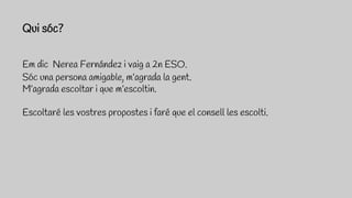 Em dic Nerea Fernández i vaig a 2n ESO.
Sóc una persona amigable, m’agrada la gent.
M’agrada escoltar i que m’escoltin.
Escoltaré les vostres propostes i faré que el consell les escolti.
Qui sóc?
 