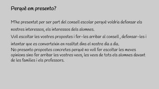 M’he presentat per ser part del consell escolar perquè voldria defensar els
nostres interessos, els interessos dels alumnes.
Vull escoltar les vostres propostes i fer-les arribar al consell , defensar-les i
intentar que es converteixin en realitat dins el nostre dia a dia.
No presento propostes concretes perquè no vull fer escoltar les meves
opinions sino fer arribar les vostres veus, les veus de tots els alumnes davant
de les families i els professors.
Perquè em presento?
 