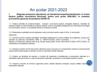 An școlar 2021-2022
1. Diagnoza procesului educațional, pe discipline/compartimente/domenii, la nivelul
fiecărui județ/al municipiului București, pentru anul școlar 2020-2021, în contextul
provocărilor generate de pandemia COVID-19:
1.1. Analiza activității de predare-învățare - evaluare: curriculumul aplicat, strategiile didactice, metodele de
predare-învățare și instrumentele de evaluare utilizate, inclusiv activitățile desfășurate prin intermediul tehnologiei
și al internetului, precum și rezultatele elevilor la evaluarea curentă.
1.2. Prezentarea rezultatelor privind aplicarea noului curriculum pentru clasa a VIII-a, în anul școlar
2020-2021.
1.3. Concluzii privind rezultatul activităților remediale desfășurate la nivelul unităților de învățământ, inclusiv prin
raportare la aplicarea prevederilor OME nr. 3300/19.02.2021 privind aprobarea Normelor metodologice de
aplicare a Programului național pilot de tip "Școala după școală", pentru elevii până la clasa a VIII-a inclusiv, cu
modificările și completările ulterioare.
1.4. Impactul cursurilor de formare pentru aplicarea noului curriculum și a programelor școlare la nivel gimnazial
asupra performanței școlare a elevilor, la care au participat cadrele didactice.
1.5. Analiza, pe discipline de examen, a modului de organizare și desfășurare a examenelor naționale și a
rezultatelor obținute de elevi în cadrul examenelor naționale, comparativ cu rezultatele evaluării curente.
1.6. Impactul cursurilor de formare organizate pentru cadrele didactice evaluatori asupra calității evaluării la
examenele naționale.
 