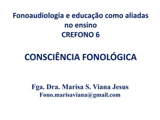 Fonoaudiologia e educação como aliadas
no ensino
CREFONO 6
CONSCIÊNCIA FONOLÓGICA
Fga. Dra. Marisa S. Viana Jesus
Fono.marisaviana@gmail.com
 