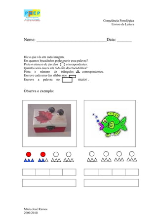 Consciência Fonológica
                                                                Ensino da Leitura



Nome: _________________________________Data: _______



Diz o que vês em cada imagem.
Em quantos bocadinhos podes partir essa palavra?
Pinta o número de círculos      correspondentes.
Quantos sons ouves em cada um dos bocadinhos?
Pinta o número de triângulos                correspondentes.
Escreve cada uma das sílabas nos
Escreve a palavra no                     maior .


Observa o exemplo:




Maria José Ramos
2009/2010
 