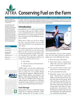 Conserving Fuel on the Farm
   A Publication of ATTRA - National Sustainable Agriculture Information Service • 1-800-346-9140 • www.attra.ncat.org
By Cathy Svejkovsky                      In today’s climate of continually escalating fuel prices, farms must ﬁnd ways to conserve fuel in order
NCAT Energy Specialist                   to reduce costs. This publication identiﬁes a number of measures that will reduce fuel consumption on
© 2007 NCAT                              farms, and concludes with a list of resources for more information.
This publication draws
heavily on the out-of-
print book “Saving Energy                Introduction
on Montana Farms and
Ranches,” published by                   Expenditures on U.S. farms increased by
the Montana Department                   an average of 26 percent in 2005, and fuel
of Natural Resources and
Conservation in January
                                         costs contributed heavily to that increase.
1987. Material and diagrams              Speciﬁcally, U.S. farmers spent $5.84 bil-
from this publication are                lion on diesel fuel and $2.30 billion on gas-
reprinted and adapted here
with permission from the
                                         oline in 2005.
Montana Department of
Environmental Quality.                   While there is little you can do to change
                                         the price you pay for fuel, you can take
                                         steps that will reduce fuel consumption and
Contents                                 save money.
Introduction ..................... 1     This publication provides useful tips to help
Fuel Storage ..................... 1     you start saving fuel on your farm today.            Source: National Biodiesel Board
Vehicles and                             Many are free or low-cost measures that
Equipment ........................ 2     can provide immediate savings. Others have           about 120 gallons each year from evapora-
Field Practices.................. 3      an associated cost, but offer a cost-effec-          tion. You can reduce that loss to about 15
References ........................ 7    tive payback. This publication will focus on         gallons per year by following these steps:
Resources .......................... 7   energy conservation in three areas:
                                                                                                    • Keep fuel tanks well-shaded.
                                              • fuel storage                                        • Paint tanks white or aluminum to
                                              • vehicle operation and maintenance                     reﬂect the sun’s heat. Light colors
                                              • ﬁeld practices                                        reduce evaporation losses.
                                         ATTRA offers several other publications                    • Use pressure-relief vacuum caps
                                         that can help you conserve energy on your                    rather than conventional gas caps.
Funding for the development
of this publication was provided         farm or ranch. See, for example, Energy                    • Lock unattended fuel tanks.
by the USDA Risk Management
Agency.
                                         Saving Tips for Irrigators, Maintaining Irri-              • Regularly inspect your tanks for
                                         gation Pumps, Motors, and Engines, and                       leaks. During those inspections,
                                         Efﬁcient Agricultural Buildings: An Over-                    tighten connections between the stor-
                                         view. Also see ATTRA’s Farm Energy Cal-                      age tank outlet and the pump, check
ATTRA—National Sustainable
Agriculture Information Ser-
                                         culators page for information on calculators                 valve packings, and check for seep-
vice is managed by the National          designed to help producers save electrical                   age at the nozzle. Be especially vig-
Center for Appropriate Technol-
ogy (NCAT) and is funded under
                                         energy, fuel or fossil-fuel-based fertilizers.               ilant about inspecting underground
a grant from the United States
Department of Agriculture’s                                                                           storage tanks, since leaks can cause
Rural Business- Cooperative              Fuel Storage                                                 groundwater contamination. Note:
Service. Visit the NCAT Web site
(www.ncat.org/agri.                      Storage tanks can lose a considerable amount                 Underground storage tanks have the
html) for more informa-
tion on our sustainable
                                         of fuel due to evaporation and leaks. A 300-                 least evaporation, but undetected leaks
agriculture projects.                    gallon storage tank, for example, can lose                   can contaminate groundwater.
 