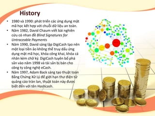 History
• 1980 và 1990: phát triển các ứng dụng mật
mã học kết hợp với chuỗi dữ liệu an toàn.
• Năm 1982, David Chaum viết bài nghiên
cứu có nhan đề Blind Signatures for
Untraceable Payments
• Năm 1990, David sáng lập DigiCash tạo nên
một loại tiền ảo không thể truy dấu ứng
dụng mật mã học, khóa công khai, khóa cá
nhân kèm chữ ký. DigiCash tuyên bố phá
sản vào năm 1998 và tài sản bị bán cho
công ty công nghệ eCash.
• Năm 1997, Adam Back sáng tạo thuật toán
Bằng Chứng Xử Lý để giới hạn thư điện tử
quảng cáo tràn lan, thuật toán này được
biết đến với tên Hashcash.
 