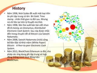 History
• Năm 1998, Nick Szabo đề xuất một loại tiền
ảo phi tập trung có tên Bit Gold. Time
stamp - nhãn thời gian ra đời sau. Nhưng
nó chỉ tồn tại trên lý thuyết mà thôi.
• Năm 1998, Wei Dai xuất bản bài viết nhan
đề B-money, an Anonymus, Distributed
Electronic Cash System. Sau này được nhắc
đến trong chuyên đề về Bitcoin của Satoshi
Nakamoto.
• Năm 2008, Satoshi Nakamoto (nick) công
bố Bản Đặc tả Khái niệm (White Paper)
Bitcoin: A Peer-to-peer Electronic Cash
System.
• Năm 2015, BlockChain Ethereum ra đời, cho
phép các ứng dụng phi tập trung và hợp
đồng thông minh hoạt động trên
BlockChain.
 