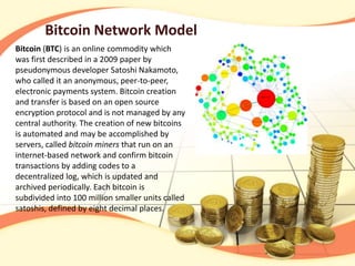 Bitcoin Network Model
Bitcoin (BTC) is an online commodity which
was first described in a 2009 paper by
pseudonymous developer Satoshi Nakamoto,
who called it an anonymous, peer-to-peer,
electronic payments system. Bitcoin creation
and transfer is based on an open source
encryption protocol and is not managed by any
central authority. The creation of new bitcoins
is automated and may be accomplished by
servers, called bitcoin miners that run on an
internet-based network and confirm bitcoin
transactions by adding codes to a
decentralized log, which is updated and
archived periodically. Each bitcoin is
subdivided into 100 million smaller units called
satoshis, defined by eight decimal places.
 