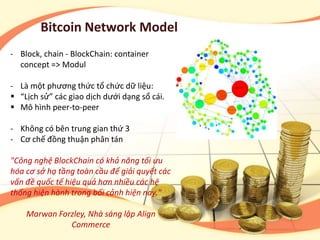 Bitcoin Network Model
- Block, chain - BlockChain: container
concept => Modul
- Là một phương thức tổ chức dữ liệu:
 “Lịch sử” các giao dịch dưới dạng sổ cái.
 Mô hình peer-to-peer
- Không có bên trung gian thứ 3
- Cơ chế đồng thuận phân tán
"Công nghệ BlockChain có khả năng tối ưu
hóa cơ sở hạ tầng toàn cầu để giải quyết các
vấn đề quốc tế hiệu quả hơn nhiều các hệ
thống hiện hành trong bối cảnh hiện nay."
Marwan Forzley, Nhà sáng lập Align
Commerce
 