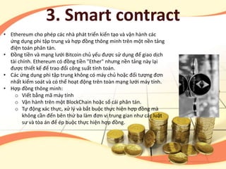• Ethereum cho phép các nhà phát triển kiến tạo và vận hành các
ứng dụng phi tập trung và hợp đồng thông minh trên một nền tảng
điện toán phân tán.
• Đồng tiền và mạng lưới Bitcoin chủ yếu được sử dụng để giao dịch
tài chính. Ethereum có đồng tiền "Ether" nhưng nền tảng này lại
được thiết kế để trao đổi công suất tính toán.
• Các ứng dụng phi tập trung không có máy chủ hoặc đối tượng đơn
nhất kiểm soát và có thể hoạt động trên toàn mạng lưới máy tính.
• Hợp đồng thông minh:
o Viết bằng mã máy tính
o Vận hành trên một BlockChain hoặc sổ cái phân tán.
o Tự động xác thực, xử lý và bắt buộc thực hiện hợp đồng mà
không cần đến bên thứ ba làm đơn vị trung gian như các luật
sư và tòa án để ép buộc thực hiện hợp đồng.
3. Smart contract
 