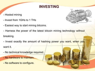 INVESTING
- Hosted mining
- Invest from 1GHs to 1 THs
- Easiest way to start mining bitcoins.
- Harness the power of the latest bitcoin mining technology without
breaking.
- Invest exactly the amount of hashing power you want, when you
want it.
- No technical knowledge required.
- No hardware to maintain.
- No software to configure.
 