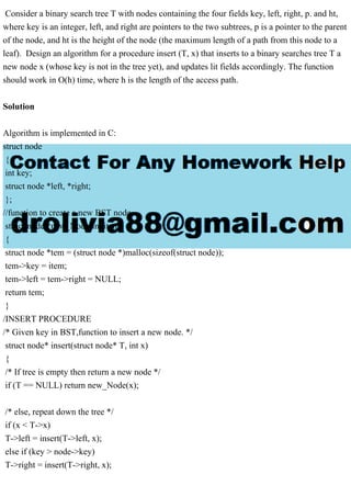 Consider a binary search tree T with nodes containing the four fields key, left, right, p. and ht,
where key is an integer, left, and right are pointers to the two subtrees, p is a pointer to the parent
of the node, and ht is the height of the node (the maximum length of a path from this node to a
leaf). Design an algorithm for a procedure insert (T, x) that inserts to a binary searches tree T a
new node x (whose key is not in the tree yet), and updates lit fields accordingly. The function
should work in O(h) time, where h is the length of the access path.
Solution
Algorithm is implemented in C:
struct node
{
int key;
struct node *left, *right;
};
//function to create a new BST node
struct node *new_Node(int item)
{
struct node *tem = (struct node *)malloc(sizeof(struct node));
tem->key = item;
tem->left = tem->right = NULL;
return tem;
}
/INSERT PROCEDURE
/* Given key in BST,function to insert a new node. */
struct node* insert(struct node* T, int x)
{
/* If tree is empty then return a new node */
if (T == NULL) return new_Node(x);
/* else, repeat down the tree */
if (x < T->x)
T->left = insert(T->left, x);
else if (key > node->key)
T->right = insert(T->right, x);