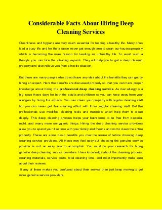 Considerable Facts About Hiring Deep
Cleaning Services
Cleanliness and hygiene are very much essential for leading a healthy life. Many of us
lead a busy life and for that reason never get enough time to clean our houses properly
which is becoming the main reason for leading an unhealthy life. To avoid such a
lifestyle you can hire the ​cleaning experts​. They will help you to get a deep cleaned
property and also relieve you from a hectic situation.
But there are many people who do not have any idea about the benefits they can get by
hiring an expert. Here the benefits are discussed properly so that you can have proper
knowledge about hiring the ​professional deep cleaning service​. As dust allergy is a
big issue these days for both the adults and children so you can keep away from your
allergies by hiring the experts. You can clean your property with regular cleaning staff
but you can never get that cleaning effect with those regular cleaning staff. But the
professionals use modified cleaning tools and materials which help them to clean
deeply. This deep cleaning process helps your bathrooms to be free from bacteria,
mold, and many more unhygienic things. Hiring the deep cleaning service providers
allow you to spend your free time with your family and friends and not to clean the entire
property. These are some basic benefits you must be aware of before choosing deep
cleaning service providers. All these may feel easy but choosing the genuine service
provider is not an easy task to accomplish. You must do your research for hiring
genuine deep cleaning service providers. Have knowledge about the cleaning process,
cleaning materials, service costs, total cleaning time, and most importantly make sure
about their reviews.
If any of these makes you confused about their service then just keep moving to get
more genuine service providers.
 