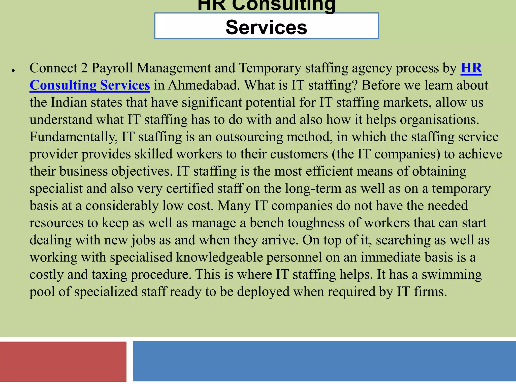 HR Consulting
Services
● Connect 2 Payroll Management and Temporary staffing agency process by HR
Consulting Services in Ahmedabad. What is IT staffing? Before we learn about
the Indian states that have significant potential for IT staffing markets, allow us
understand what IT staffing has to do with and also how it helps organisations.
Fundamentally, IT staffing is an outsourcing method, in which the staffing service
provider provides skilled workers to their customers (the IT companies) to achieve
their business objectives. IT staffing is the most efficient means of obtaining
specialist and also very certified staff on the long-term as well as on a temporary
basis at a considerably low cost. Many IT companies do not have the needed
resources to keep as well as manage a bench toughness of workers that can start
dealing with new jobs as and when they arrive. On top of it, searching as well as
working with specialised knowledgeable personnel on an immediate basis is a
costly and taxing procedure. This is where IT staffing helps. It has a swimming
pool of specialized staff ready to be deployed when required by IT firms.
 