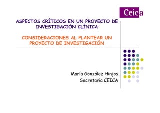 María González Hinjos
Secretaria CEICA
ASPECTOS CRÍTICOS EN UN PROYECTO DE
INVESTIGACIÓN CLÍNICA
CONSIDERACIONES AL PLANTEAR UN
PROYECTO DE INVESTIGACIÓN
 