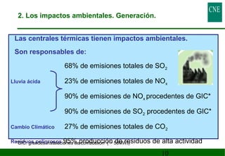 Las centrales térmicas tienen impactos ambientales. 
Son responsables de: 
68% de emisiones totales de SO2 
Lluvia ácida 23% de emisiones totales de NOx 
90% de emisiones de NOx procedentes de GIC* 
90% de emisiones de SO2 procedentes de GIC* 
Cambio Climático 27% de emisiones totales de CO2 
Residuos peligrosos 95% producción de residuos *GIC: grandes instalaciones de combustión (  50MWt) de alta actividad 
10 
2. Los impactos ambientales. Generación. 
 