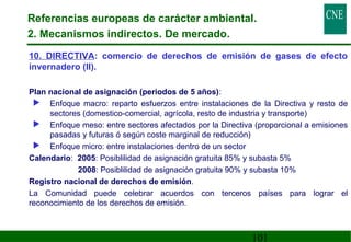 Referencias europeas de carácter ambiental. 
2. Mecanismos indirectos. De mercado. 
10. DIRECTIVA: comercio de derechos de emisión de gases de efecto 
invernadero (II). 
101 
 Plan nacional de asignación (periodos de 5 años): 
 Enfoque macro: reparto esfuerzos entre instalaciones de la Directiva y resto de 
sectores (domestico-comercial, agrícola, resto de industria y transporte) 
 Enfoque meso: entre sectores afectados por la Directiva (proporcional a emisiones 
pasadas y futuras ó según coste marginal de reducción) 
 Enfoque micro: entre instalaciones dentro de un sector 
 Calendario: 2005: Posiblilidad de asignación gratuita 85% y subasta 5% 
2008: Posiblilidad de asignación gratuita 90% y subasta 10% 
 Registro nacional de derechos de emisión. 
 La Comunidad puede celebrar acuerdos con terceros países para lograr el 
reconocimiento de los derechos de emisión. 
 