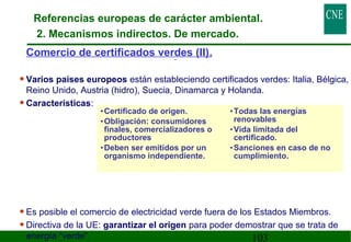 Referencias europeas de carácter ambiental. 
2. Mecanismos indirectos. De mercado. 
Comercio de certificados verd es (II). 
• Varios países europeos están estableciendo certificados verdes: Italia, Bélgica, 
Reino Unido, Austria (hidro), Suecia, Dinamarca y Holanda. 
• Características: 
• Es posible el comercio de electricidad verde fuera de los Estados Miembros. 
• Directiva de la UE: garantizar el origen para poder demostrar que se trata de 
energía “verde”. 
103 
•Certificado de origen. 
•Obligación: consumidores 
finales, comercializadores o 
productores 
•Deben ser emitidos por un 
organismo independiente. 
•Todas las energías 
renovables 
•Vida limitada del 
certificado. 
•Sanciones en caso de no 
cumplimiento. 
