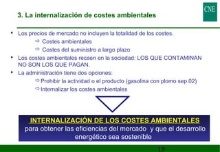 3. La internalización de costes ambientales 
 Los precios de mercado no incluyen la totalidad de los costes. 
19 
 Costes ambientales 
 Costes del suministro a largo plazo 
 Los costes ambientales recaen en la sociedad: LOS QUE CONTAMINAN 
NO SON LOS QUE PAGAN. 
 La administración tiene dos opciones: 
Prohibir la actividad o el producto (gasolina con plomo sep.02) 
Internalizar los costes ambientales 
INTERNALIZACIÓN DDEE LLOOSS CCOOSSTTEESS AAMMBBIIEENNTTAALLEESS 
para obtener las eficiencias del mercado y que el desarrollo 
energético sea sostenible 
 