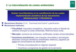 3. La internalización de costes ambientales 
Existen incertidumbres en la cuantificación ddee llooss ccoosstteess 
IImmpplleemmeennttaacciióónn aassiimmééttrriiccaa ddee llooss mmeeccaanniissmmooss 
 Mecanismos Directos: E.I.A., “Command and Control” y planificación. 
 Mecanismos Indirectos : 
Fiscalidad: impuestos energéticos, impuestos sobre el dióxido de 
carbono (incluyen el coste ambiental). Reforma fiscal verde. 
Mercado: comercio de emisiones, certificados verdes comercializables. 
Incentivos económicos a las energías renovables y tecnologías 
eficientes (incluyen beneficios ambientales relativos), pagados por 
todos los consumidores de electricidad 
• Primas a la producción en régimen especial 
• Incentivos a programas de gestión de la demanda 
20 
GGRRAADDUUAALLIIDDAADD YY PPRRUUDDEENNCCIIAA 
 