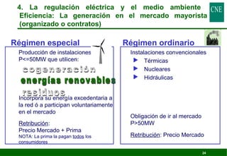 4. La regulación eléctrica y el medio ambiente 
Eficiencia: La generación en el mercado mayorista 
(organizado o contratos) 
24 
Régimen especial 
 Producción de instalaciones 
P=50MW que utilicen: 
 Incorpora su energía excedentaria a 
la red ó a participan voluntariamente 
en el mercado 
 Retribución: 
Precio Mercado + Prima 
NOTA: La prima la pagan todos los 
consumidores 
Régimen ordinario 
 Instalaciones convencionales 
 Térmicas 
 Nucleares 
 Hidráulicas 
 Obligación de ir al mercado 
P50MW 
 Retribución: Precio Mercado 
 