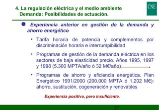 4. La regulación eléctrica y el medio ambiente 
Demanda: Posibilidades de actuación. 
 Experiencia anterior en gestión de la demanda y 
ahorro energético 
• Tarifa horaria de potencia y complementos por 
discriminación horaria e interrumpibilidad 
• Programas de gestión de la demanda eléctrica en los 
sectores de baja elasticidad precio. Años 1995, 1997 
y 1998 (5.300 MPTA/año ó 32 M€/año) 
• Programas de ahorro y eficiencia energética. Plan 
Energético 1991/2000 (200.000 MPTA ó 1.202 M€): 
ahorro, sustitución, cogeneración y renovables 
Experiencia positiva, pero insuficiente. 
27 
 