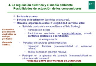 4. La regulación eléctrica y el medio ambiente 
Posibilidades de actuación de los consumidores 
 Tarifas de acceso 
 Señales de localización (pérdidas estándares). 
 Mercado (organizado o libre)- elegibilidad universal 2003 
– Señal de precio del mercado (Demand Side Bidding) 
• Participación directa 
• Participación mediante un comercializador, usando 
contratos bilaterales o certificados 
29 
- energía verde 
– Participar en servicios complementarios 
• regulación terciaria (interrumpibilidad en operación 
normal) 
• control de tensión (energía reactiva) 
– Participar en la garantía de potencia (interrumpibilidad en 
situaciones de escasez) 
Consumidor 
para el que la 
electricidad es 
un input 
productivo 
(Demanda 
elástica) 
Presencia activa en el mercado de la demanda 
 
