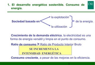 1. El desarrollo energético sostenible. Consumo de 
energía. 
la explotación 
 Sociedad basada en de la energía. 
3 
la utilización 
 Crecimiento de la demanda eléctrica, la electricidad es una 
forma de energía versátil y limpia en el punto de consumo. 
 Ratio de consumo  Ratio de Producto Interior Bruto 
SE INCREMENTA LA 
INTENSIDAD ENERGÉTICA 
 Consumo creciente, a pesar de las mejoras en la eficiencia. 
 