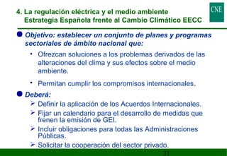 4. La regulación eléctrica y el medio ambiente 
Estrategia Española frente al Cambio Climático EECC 
Objetivo: establecer un conjunto de planes y programas 
sectoriales de ámbito nacional que: 
• Ofrezcan soluciones a los problemas derivados de las 
alteraciones del clima y sus efectos sobre el medio 
ambiente. 
• Permitan cumplir los compromisos internacionales. 
31 
Deberá: 
 Definir la aplicación de los Acuerdos Internacionales. 
 Fijar un calendario para el desarrollo de medidas que 
frenen la emisión de GEI. 
 Incluir obligaciones para todas las Administraciones 
Públicas. 
 Solicitar la cooperación del sector privado. 
 