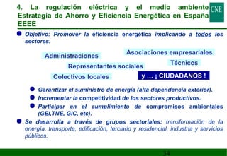 4. La regulación eléctrica y el medio ambiente 
Estrategia de Ahorro y Eficiencia Energética en España 
EEEE 
 Objetivo: Promover la eficiencia energética implicando a todos los 
sectores. 
Asociaciones empresariales 
 Garantizar el suministro de energía (alta dependencia exterior). 
 Incrementar la competitividad de los sectores productivos. 
 Participar en el cumplimiento de compromisos ambientales 
(GEI,TNE, GIC, etc). 
 Se desarrolla a través de grupos sectoriales: transformación de la 
energía, transporte, edificación, terciario y residencial, industria y servicios 
públicos. 
34 
Administraciones 
Representantes sociales Técnicos 
Colectivos locales y … ¡ CIUDADANOS ! 
 