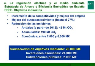 4. La regulación eléctrica y el medio ambiente 
Estrategia de Ahorro y Eficiencia Energética en España 
EEEE. Objetivos indirectos 
• Incremento de la competitividad y mejora del empleo 
• Mejora del autoabastecimiento (hasta el 27%) 
• Reducción de las emisiones 
• Anuales (a partir de 2012): 42 Mt CO2 
• Acumuladas: 190 Mt CO2 
• Económica: entre 2.000 y 6.000 M€ 
Consecución de objetivos mediante: 26.000 M€ 
Inversiones asociadas: 24.000 M€ 
Subvenciones públicas: 2.000 M€ 
37 
 