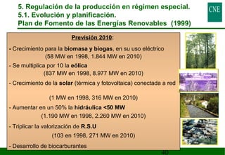 5. Regulación de la producción en régimen especial. 
5.1. Evolución y planificación. 
Plan de Fomento de las Energías Renovables (1999) 
40 
Previsión 2010: 
- Crecimiento para la biomasa y biogas, en su uso eléctrico 
(58 MW en 1998, 1.844 MW en 2010) 
- Se multiplica por 10 la eólica 
(837 MW en 1998, 8.977 MW en 2010) 
- Crecimiento de la solar (térmica y fotovoltaica) conectada a red 
(1 MW en 1998, 316 MW en 2010) 
- Aumentar en un 50% la hidráulica 50 MW 
(1.190 MW en 1998, 2.260 MW en 2010) 
- Triplicar la valorización de R.S.U 
(103 en 1998, 271 MW en 2010) 
- Desarrollo de biocarburantes 
 
