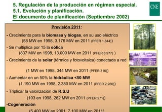 5. Regulación de la producción en régimen especial. 
5.1. Evolución y planificación. 
El documento de planificación (Septiembre 2002) 
42 
Previsión 2011: 
- Crecimiento para la biomasa y biogas, en su uso eléctrico 
(58 MW en 1998, 3.176 MW en 2011 (PFER 1.844)) 
- Se multiplica por 15 la eólica 
(837 MW en 1998, 13.000 MW en 2011 (PFER 8.977) ) 
- Crecimiento de la solar (térmica y fotovoltaica) conectada a red 
(1 MW en 1998, 344 MW en 2011 (PFER 316)) 
- Aumentar en un 50% la hidráulica 50 MW 
(1.190 MW en 1998, 2.380 MW en 2011 (PFER 2.260)) 
- Triplicar la valorización de R.S.U 
(103 en 1998, 262 MW en 2011 (PFER 271)) 
-Cogeneración 
(5.400 MW en 2001, 7.100 MW en 2011) 
 