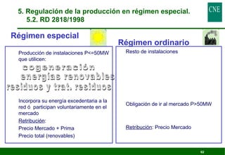 62 
5. Regulación de la producción en régimen especial. 
5.2. RD 2818/1998 
Régimen especial 
 Producción de instalaciones P=50MW 
que utilicen: 
 Incorpora su energía excedentaria a la 
red ó participan voluntariamente en el 
mercado 
 Retribución: 
Precio Mercado + Prima 
Precio total (renovables) 
Régimen ordinario 
 Resto de instalaciones 
 Obligación de ir al mercado P50MW 
 Retribución: Precio Mercado 
 