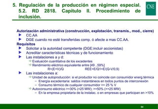 5. Regulación de la producción en régimen especial. 
5.2. RD 2818. Capítulo II. Procedimiento de 
inclusión. 
 Autorización administrativa (construcción, explotación, transmis., mod., cierre) 
64 
 CC.AA 
 DGE cuando no esté transferidas comp. ó afecte a mas CC.AA. 
 Requisitos 
 Solicitar a la autoridad competente (DGE:incluir accionistas) 
 Acreditar características técnicas y de funcionamiento 
 Las instalaciones a y d: 
Evaluación cuantitativa de los excedentes 
Rendimiento eléctrico equivalente entre [49 ..59%] 
R=(E+V)/Q REE=E/Q1=E/(Q-V/0,9) 
 Las instalaciones a: 
Unidad de autoproducción: si el productor no coincide con consumidor energ.térmica 
– Energía excedentaria: saldos instantáneos en todos puntos de interconexión 
– Consumo térmico de cualquier consumidor = 25 % V 
Autoconsumo eléctrico =30% (25 MW); =50% (=25 MW) 
– En la empresa propietaria de la instalac. o en empresas que participan en 10% 
 