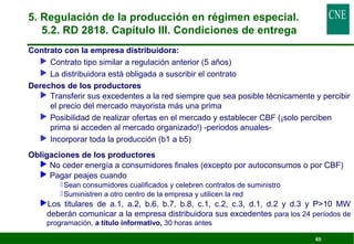 65 
5. Regulación de la producción en régimen especial. 
5.2. RD 2818. Capítulo III. Condiciones de entrega 
 Contrato con la empresa distribuidora: 
 Contrato tipo similar a regulación anterior (5 años) 
 La distribuidora está obligada a suscribir el contrato 
 Derechos de los productores 
 Transferir sus excedentes a la red siempre que sea posible técnicamente y percibir 
el precio del mercado mayorista más una prima 
 Posibilidad de realizar ofertas en el mercado y establecer CBF (¡solo perciben 
prima si acceden al mercado organizado!) -periodos anuales- 
 Incorporar toda la producción (b1 a b5) 
 Obligaciones de los productores 
 No ceder energía a consumidores finales (excepto por autoconsumos o por CBF) 
 Pagar peajes cuando 
Sean consumidores cualificados y celebren contratos de suministro 
Suministren a otro centro de la empresa y utilicen la red 
Los titulares de a.1, a.2, b.6, b.7, b.8, c.1, c.2, c.3, d.1, d.2 y d.3 y P10 MW 
deberán comunicar a la empresa distribuidora sus excedentes para los 24 períodos de 
programación, a título informativo, 30 horas antes 
 