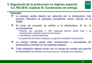 66 
5. Regulación de la producción en régimen especial. 
5.2. RD 2818. Capítulo III. Condiciones de entrega 
 Conexión 
 La energía cedida deberá ser adquirida por la distribuidora más 
próxima. Resuelve la autoridad competente, previo informe de la 
CNSE. 
 El punto de conexión se solicita a la distribuidora. Si no, la 
aut.competente. 
Potencia máx. admisible = 50% capacidad (térmica diseño línea o de 
transformación instalada en ese nivel de tensión) 
Fotovoltaicos: normas específicas. 
Los gastos de las líneas y refuerzos, a cargo de la instalación de producción. 
 La energía cedida podrá estar condicionada a necesidades de 
distribuidora y también en los sistemas aislados. 
 Toda instalación deberá contar con un equipo de medida que permita 
su facturación (las pérdidas de la línea de conex. imputadas a la instalación) 
 