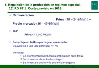 5. Regulación de la producción en régimen especial. 
5.2. RD 2818. Coste previsto en 2003 
72 
 Remuneración 
Prima (18 – 24 €/MWh) + 
Precio mercado (36 – 45 €/MWh) 
 2003: 
Prima  1.000 M€/año 
 Porcentaje en tarifas que paga el consumidor: 
Equivalente a una tasa parafiscal  7% 
 Ventajas: 
Se internalizan los beneficios ambientales en la tarifa 
Se promueve el cambio tecnológico 
Se fomenta el ahorro y la eficiencia energética 
Efectividad: fuerte desarrollo de la minihidráulica, la cogeneración 
y la eólica 
 