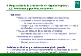 5. Regulación de la producción en régimen especial. 
5.3. Problemas y posibles soluciones 
73 
 Problemas: 
Riesgo de la administración en la fijación de las primas 
– Dificultad en la previsión de los costes en las tarifas 
• Se conoce el precio pero no la cantidad 
– Riesgo de que no se desarrolle una tecnología con prima reducida, o 
por el contrario, riesgo de que el consumidor pague de más 
Imputación del coste de los desvíos en terceros 
– El distribuidor carga con el coste del desvío: Producción - previsión 
Problemas en la operación 
– Inversión de flujos en valle en determinadas zonas de distribución 
– Mayores necesidades de reserva 
Ineficiencias técnicas y económicas- eenneerrggííaa ssiinn ggaarraannttííaa 
 Mayor utilización de servicios complementarios y necesidades de reserva 
 Mayor coste para el consumidor (coste de operación y desvíos) 
 