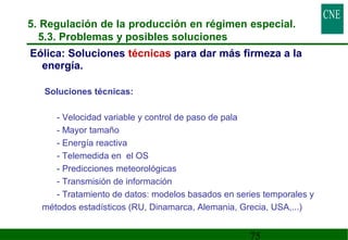 5. Regulación de la producción en régimen especial. 
5.3. Problemas y posibles soluciones 
Eólica: Soluciones técnicas para dar más firmeza a la 
energía. 
75 
 Soluciones técnicas: 
- Velocidad variable y control de paso de pala 
- Mayor tamaño 
- Energía reactiva 
- Telemedida en el OS 
- Predicciones meteorológicas 
- Transmisión de información 
- Tratamiento de datos: modelos basados en series temporales y 
métodos estadísticos (RU, Dinamarca, Alemania, Grecia, USA,...) 
 