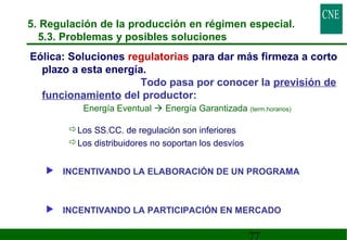 5. Regulación de la producción en régimen especial. 
5.3. Problemas y posibles soluciones 
Eólica: Soluciones regulatorias para dar más firmeza a corto 
plazo a esta energía. 
Todo pasa por conocer la previsión de 
77 
funcionamiento del productor: 
Energía Eventual  Energía Garantizada (term.horarios) 
Los SS.CC. de regulación son inferiores 
Los distribuidores no soportan los desvíos 
 INCENTIVANDO LA ELABORACIÓN DE UN PROGRAMA 
 INCENTIVANDO LA PARTICIPACIÓN EN MERCADO 
 