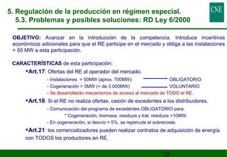 5. Regulación de la producción en régimen especial. 
5.3. Problemas y posibles soluciones: RD Ley 6/2000 
OBJETIVO: Avanzar en la introducción de la competencia. Introduce incentivos 
económicos adicionales para que el RE participe en el mercado y obliga a las instalaciones 
 50 MW a esta participación. 
CARACTERÍSTICAS de esta participación: 
78 
•Art.17: Ofertas del RE al operador del mercado. 
- Instalaciones  50MW (aprox. 700MW) OBLIGATORIO 
- Cogeneración  5MW (+ de 3.000MW) VOLUNTARIO 
- Se desarrollarán mecanismos de acceso al mercado de TODO el RE. 
•Art.18: Si el RE no realiza ofertas, cesión de excedentes a los distribuidores. 
- Comunicación del programa de excedentes OBLIGATORIO para: 
* Cogeneración, biomasa, residuos y trat. residuos 10MW. 
- En cogeneración, si desvío  5%, se repercute el sobrecoste. 
•Art.21: los comercializadores pueden realizar contratos de adquisición de energía 
con TODOS los productores en RE. 
 