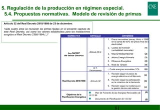 81 
Artículo 32 del Real Decreto 2818/1998 de 23 de diciembre: 
“cada cuatro años se revisarán las primas fijadas en el presente capítulo de 
este Real Decreto, así como los valores establecidos para las instalaciones 
acogidas al Real Decreto 2366/1994 (..)” 
NORMATIVA ARTÍCULO CRITERIOS 
Artículo 30.4. 
1. Precio renovables (excep. Hidro  10MW) 
en la banda 80-90% del precio final de la 
electricidad 
2. Costes de Inversión 
(rentabilidad razonable) 
(1) 
3. Mejora Medioambiental (2) 
4. Ahorro Energía Primaria (3) 
5. Eficiencia Energética (4) 
6. Nivel de Tensión (5) 
Ley 54/1997 
del Sector Eléctrico 
D.T. 
Decimosexta - Cuota energías renovables 12% (Δ) 
Real Decreto 2818/1998 Artículo 32 
7. Revisión según el precio de 
energía eléctrica en el Mercado (a) 
8. Revisión según la participación 
en la cobertura de la demanda (b) 
9. Revisión según la incidencia en 
la gestión técnica del sistema (c) 
Objetivos de la 
Planificación Energética 
Plan de Fomento de las Energías Renovables de 
30.12.99 
Documento de Planificación de 13.9.02 
(Δ) 
(β) 
5. Regulación de la producción en régimen especial. 
5.4. Propuestas normativas. Modelo de revisión de primas 
 