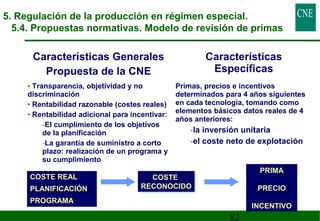 5. Regulación de la producción en régimen especial. 
5.4. Propuestas normativas. Modelo de revisión de primas 
82 
Características Generales 
Propuesta de la CNE 
Características 
Específicas 
• Transparencia, objetividad y no 
discriminación 
• Rentabilidad razonable (costes reales) 
• Rentabilidad adicional para incentivar: 
-El cumplimiento de los objetivos 
de la planificación 
-La garantía de suministro a corto 
plazo: realización de un programa y 
su cumplimiento 
Primas, precios e incentivos 
determinados para 4 años siguientes 
en cada tecnología, tomando como 
elementos básicos datos reales de 4 
años anteriores: 
-la inversión unitaria 
-el coste neto de explotación 
PRIMA 
PRECIO 
INCENTIVO 
COSTE 
COSTE 
RECONOCIDO 
RECONOCIDO 
COSTE REAL 
PLANIFICACIÓN 
PROGRAMA 
 