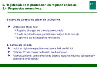 5. Regulación de la producción en régimen especial. 
5.4. Propuestas normativas. 
83 
 Sistema de garantía de origen de la Directiva 
 Organismo oficial que: 
Registre el origen de la energía renovable 
Emita certificados que garanticen el origen de la energía 
Supervise las instalaciones renovables 
 El control de tensión 
 Incluir al régimen especial conectado a RdT en PO 7.4 
 Elaborar PO de control de tensión en distribución 
 Alternativamente, complemento de energía reactiva inductiva (consumo) y 
capacitiva (producción) 
 