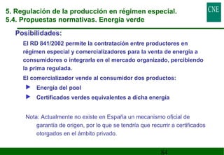 5. Regulación de la producción en régimen especial. 
5.4. Propuestas normativas. Energía verde 
Posibilidades: 
 El RD 841/2002 permite la contratación entre productores en 
régimen especial y comercializadores para la venta de energía a 
consumidores o integrarla en el mercado organizado, percibiendo 
la prima regulada. 
 El comercializador vende al consumidor dos productos: 
 Energía del pool 
 Certificados verdes equivalentes a dicha energía 
Nota: Actualmente no existe en España un mecanismo oficial de 
garantía de origen, por lo que se tendría que recurrir a certificados 
otorgados en el ámbito privado. 
84 
 