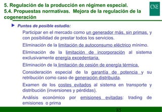 5. Regulación de la producción en régimen especial. 
5.4. Propuestas normativas. Mejora de la regulación de la 
cogeneración 
85 
 Puntos de posible estudio: 
 Participar en el mercado como un generador más, sin primas, y 
con posibilidad de prestar todos los servicios. 
 Eliminación de la limitación de autoconsumo eléctrico mínimo. 
 Eliminación de la limitación de incorporación al sistema 
exclusivamente energía excedentaria. 
 Eliminación de la limitación de cesión de energía térmica. 
 Consideración especial de la garantía de potencia y su 
retribución como caso de generación distribuida. 
 Examen de los costes evitados al sistema en transporte y 
distribución (inversiones y pérdidas). 
 Análisis económico por emisiones evitadas: trading de 
emisiones o prima 
 