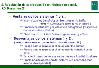 5. Regulación de la producción en régimen especial. 
5.5. Resumen (2) 
87 
• Ventajas de los sistemas 1 y 2 : 
Internalizan los beneficios ambientales en la tarifa: 
Prima  1.000 M€/año (extra de 7% en la tarifa ) 
Promueven el ahorro y la eficiencia energéticos (respecto a 
los combustibles fósiles) 
Efectivos para minihidráulica, cogeneración y eólica 
• Desventajas de los sistemas 1 y 2 : 
(cuando se alcanza un determinado nivel de desarrollo) 
Riesgo para el regulador al establecer las primas 
Riesgo para el regulador al establecer la cantidad en la 
tarifa 
Establecimiento de los costes de desvío a los distribuidores 
Problemas de operación del sistema (es necesaria más 
reserva de capacidad) 
 